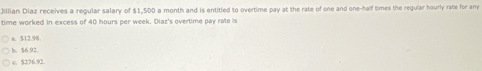 Jillian Diaz receives a regular salary of $1,500 a month and is entitled to overtime pay at the rate of one and one-half times the regular hourly rate for any
time worked in excess of 40 hours per week. Diaz's overtime pay rate is
a. $12.98.
b. $6.92.
c. S276.92.