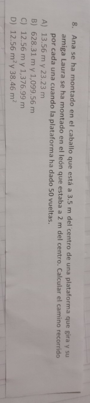 Ana se ha montado en el caballo que está a 3.5 m del´centro de una plataforma que gira y su
amiga Laura se ha montado en el león que estaba a 2 m del centro. Calcular el camino recorrido
por cada una cuando la plataforma ha dado 50 vueltas.
A) 13.56 m y 23.23 m
B) 628.31 m y 1,099.56 m
C) 12.56 m y 1,376.99 m
D) 12.56m^2 V 38.46m^2