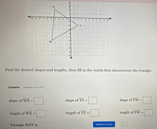 Find the desired slopes and lengths, then fill in the words that characterize the triangle.
Answer Attempt 1 out of 2
slope of overline WX=□ slope of overline XY=□ slope of overline YW=□
length of overline WX=□ length of overline XY=□ length of overline YW=□
Triangle WXY is Subatit Auswer