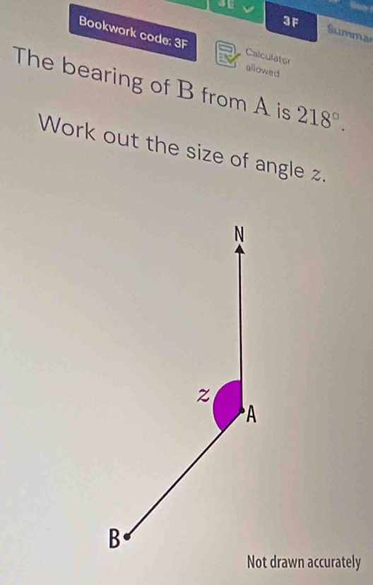 0
3F
a Summa 
Bookwark code: 3F Calculator 
allowed 
The bearing of B from A is 218°. 
Work out the size of angle z. 
Not drawn accurately