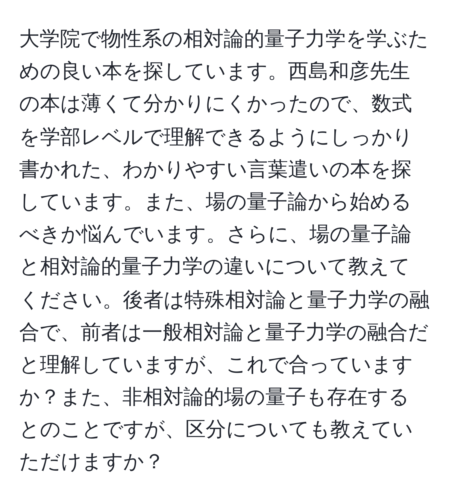 大学院で物性系の相対論的量子力学を学ぶための良い本を探しています。西島和彦先生の本は薄くて分かりにくかったので、数式を学部レベルで理解できるようにしっかり書かれた、わかりやすい言葉遣いの本を探しています。また、場の量子論から始めるべきか悩んでいます。さらに、場の量子論と相対論的量子力学の違いについて教えてください。後者は特殊相対論と量子力学の融合で、前者は一般相対論と量子力学の融合だと理解していますが、これで合っていますか？また、非相対論的場の量子も存在するとのことですが、区分についても教えていただけますか？