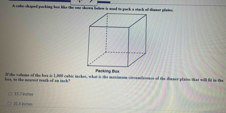 A cube-shaped packing box like the one shown below is used to pack a stack of dinner plates.
If the volume of the box is 1,000 cubic inches, what is the maximum circumference of the dinner plates that will fit in the
box, to the nearest tenth of an inch?
15.7 inches
31.4 inches