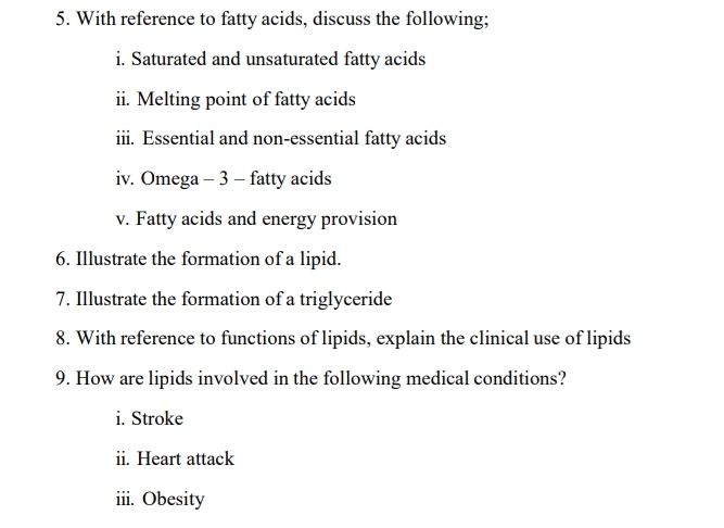 With reference to fatty acids, discuss the following; 
i. Saturated and unsaturated fatty acids 
ii. Melting point of fatty acids 
iii. Essential and non-essential fatty acids 
iv. Omega - 3 - fatty acids 
v. Fatty acids and energy provision 
6. Illustrate the formation of a lipid. 
7. Illustrate the formation of a triglyceride 
8. With reference to functions of lipids, explain the clinical use of lipids 
9. How are lipids involved in the following medical conditions? 
i. Stroke 
ii. Heart attack 
iii. Obesity