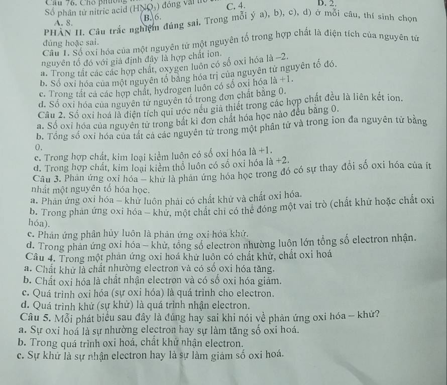 Chó phtion
Số phân tử nitric acid (HNQ_3) đồng vậi trò C. 4.
D. 2.
A. 8. B. 6.
PHAN II. Câu trắc nghiệm đúng sai. Trong mỗi ý a), b), c), d) ở mỗi câu, thí sinh chọn
đúng hoặc sai.
Cầu 1. Số oxi hóa của một nguyên tử một nguyên tố trong hợp chất là điện tích của nguyên tử
nguyên tố đó với giả định đây là hợp chất ion.
a. Trong tất các các hợp chất, oxygen luôn có số oxi hóa là -2.
b. Số oxi hóa của một nguyên tố bằng hóa trị của nguyên tử nguyên tố đó.
c. Trong tất cả các hợp chất, hydrogen luôn có số oxi hóa 1a+1.
d. Số oxi hóa của nguyên tử nguyên tố trong đơn chất bằng 0.
Cầu 2. Số oxi hoá là điện tích qui ước nếu giả thiết trong các hợp chất đều là liên kết ion.
a. Số oxi hóa của nguyên tử trong bất kỉ đơn chất hóa học nào đều bằng 0.
b. Tổng số oxi hóa của tất cả các nguyên tử trong một phân tử và trong ion đa nguyên tử bằng
0.
c. Trong hợp chất, kim loại kiểm luôn có số oxi hóa là +1.
d. Trong hợp chất, kim loại kiểm thổ luôn có số oxi hóa là +2.
Câu 3. Phản ứng oxi hóa - khử là phản ứng hóa học trong đó có sự thay đổi số oxi hóa của ít
nhất một nguyên tố hóa học.
a. Phản ứng oxi hóa - khử luôn phải có chất khử và chất oxi hóa.
b. Trong phản ứng oxi hóa - khử, một chất chỉ có thể đóng một vai trò (chất khử hoặc chất oxi
hóa).
c. Phản ứng phân hủy luôn là phản ứng oxi hóa khử.
d. Trong phan ứng oxi hóa - khử, tổng số electron nhường luôn lớn tổng số electron nhận.
Câu 4. Trong một phản ứng oxi hoá khử luôn có chất khử, chất oxi hoá
a. Chất khử là chất nhường electron và có số oxi hóa tăng.
b. Chất oxi hóa là chất nhận electron và có số oxi hóa giảm.
c. Quá trình oxi hóa (sự oxi hóa) là quá trình cho electron.
d. Quá trình khử (sự khử) là quá trình nhận electron.
Câu 5. Mỗi phát biểu sau đây là đúng hay sai khi nói về phản ứng oxi hóa - khử?
a. Sự oxi hoá là sự nhường electron hay sự làm tăng số oxi hoá.
b. Trong quá trình oxi hoá, chất khử nhận electron.
c. Sự khử là sự nhận electron hay là sự làm giảm số oxi hoá.