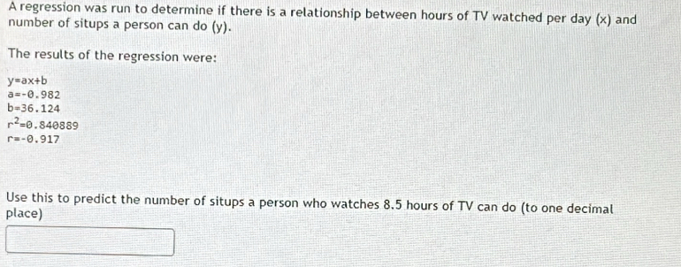 A regression was run to determine if there is a relationship between hours of TV watched per day (x) and 
number of situps a person can do (y). 
The results of the regression were:
y=ax+b
a=-0.982
b=36.124
r^2=θ .840889
r=-0.917
Use this to predict the number of situps a person who watches 8.5 hours of TV can do (to one decimal 
place)