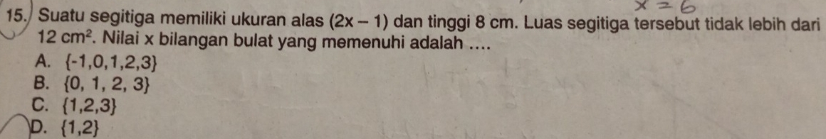 Suatu segitiga memiliki ukuran alas (2x-1) dan tinggi 8 cm. Luas segitiga tersebut tidak lebih dari
12cm^2. Nilai x bilangan bulat yang memenuhi adalah ....
A.  -1,0,1,2,3
B.  0,1,2,3
C.  1,2,3
D.  1,2