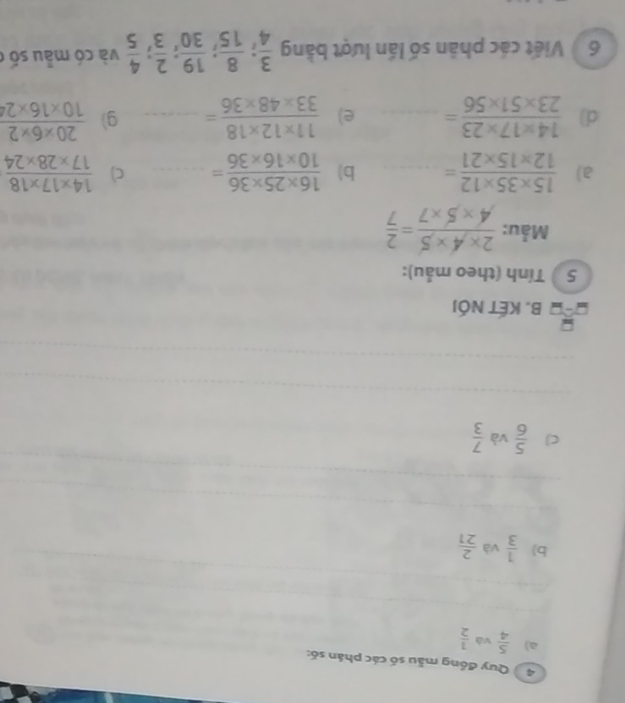 Quy đồng mẫu số các phân số: 
a)  5/4  và  1/2 
b)  1/3  và  2/21 
C  5/6  và  7/3 
B. KẾT NóI 
5 ) Tính (theo mẫu): 
Mẫu:  (2* 4* 5)/4* 5* 7 = 2/7 
a)  (15* 35* 12)/12* 15* 21 = _  (16* 25* 36)/10* 16* 36 =... _ c)  (14* 17* 18)/17* 28* 24 
b) 
d)  (14* 17* 23)/23* 51* 56 = _e)  (11* 12* 18)/33* 48* 36 =... _ g)  (20* 6* 2)/10* 16* 24 
6 Việt các phân số lần lượt bằng  3/4 ;  8/15 ;  19/30 ;  2/3 ;  4/5  và có mẫu số c