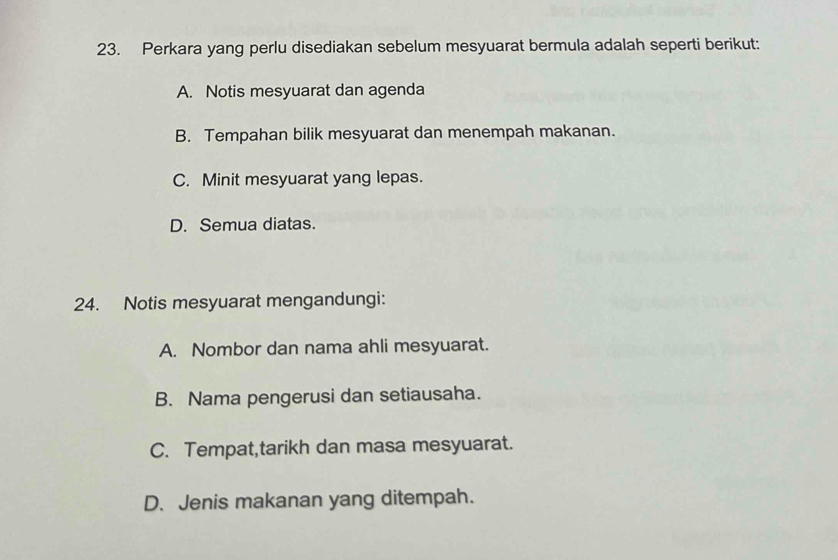 Perkara yang perlu disediakan sebelum mesyuarat bermula adalah seperti berikut:
A. Notis mesyuarat dan agenda
B. Tempahan bilik mesyuarat dan menempah makanan.
C. Minit mesyuarat yang lepas.
D. Semua diatas.
24. Notis mesyuarat mengandungi:
A. Nombor dan nama ahli mesyuarat.
B. Nama pengerusi dan setiausaha.
C. Tempat,tarikh dan masa mesyuarat.
D. Jenis makanan yang ditempah.