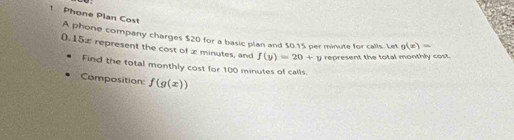 Phone Plan Cost 
A phone company charges $20 for a basic plan and $0.15 per minute for calls. Let g(x)=
0.15% represent the cost of x minutes, and f(y)=20+y represent the total monthly cost. 
Find the total monthly cost for 100 minutes of calls. 
Composition: f(g(x))