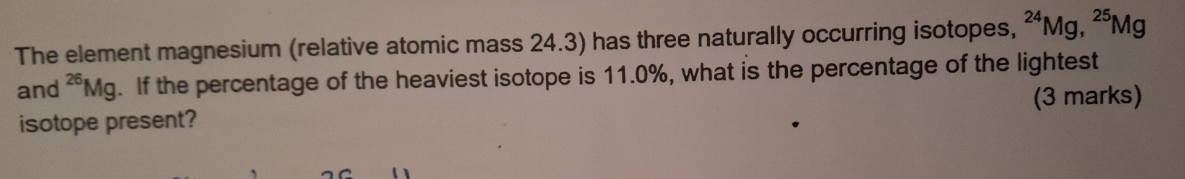 The element magnesium (relative atomic mass 24.3) has three naturally occurring isotopes, ^24Mg, ^25Mg
and^(26)Mg. If the percentage of the heaviest isotope is 11.0%, what is the percentage of the lightest 
(3 marks) 
isotope present?