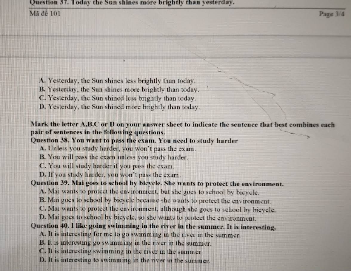 Today the Sun shines more brightly than yesterday.
Mã đề 101 Page 3/4
A. Yesterday, the Sun shines less brightly than today.
B. Yesterday, the Sun shines more brightly than today.
C. Yesterday, the Sun shined less brightly than today.
D. Yesterday, the Sun shined more brightly than today.
Mark the letter A, B, C or D on your answer sheet to indicate the sentence that best combines each
pair of sentences in the following questions.
Question 38. You want to pass the exam. You need to study harder
A. Unless you study harder, you won’t pass the exam.
B. You will pass the exam unless you study harder.
C. You will study harder if you pass the exam.
D. If you study harder, you won’t pass the exam.
Question 39. Mai goes to school by bicycle. She wants to protect the environment.
A. Mai wants to protect the environment, but she goes to school by bieycle.
B. Mai goes to school by bicycle because she wants to protect the environment.
C. Mai wants to protect the environment, although she goes to school by bicycle.
D. Mai goes to school by bicycle, so she wants to protect the environment.
Question 40. I like going swimming in the river in the summer. It is interesting.
A. It is interesting for me to go swimming in the river in the summer.
B. It is interesting go swimming in the river in the summer.
C. It is interesting swimming in the river in the summer.
D. It is interesting to swimming in the river in the summer.