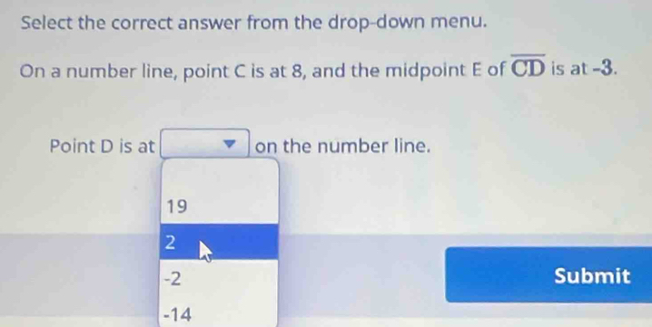 Select the correct answer from the drop-down menu.
On a number line, point C is at 8, and the midpoint E of overline CD is at -3.
Point D is at on the number line.
19
2
-2 Submit
-14