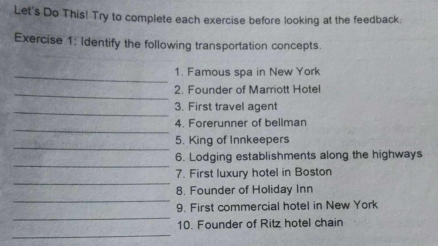 Let's Do This! Try to complete each exercise before looking at the feedback. 
Exercise 1: Identify the following transportation concepts. 
_1. Famous spa in New York 
_2. Founder of Marriott Hotel 
_ 
3. First travel agent 
_ 
4. Forerunner of bellman 
_ 
5. King of Innkeepers 
_ 
6. Lodging establishments along the highways 
_ 
7. First luxury hotel in Boston 
_ 
8. Founder of Holiday Inn 
_ 
9. First commercial hotel in New York 
_ 
10. Founder of Ritz hotel chain