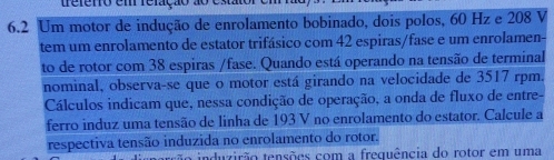 trefero em reração ao e
6.2 Um motor de indução de enrolamento bobinado, dois polos, 60 Hz e 208 V
tem um enrolamento de estator trifásico com 42 espiras/fase e um enrolamen- 
to de rotor com 38 espiras /fase. Quando está operando na tensão de terminal 
nominal, observa-se que o motor está girando na velocidade de 3517 rpm. 
Cálculos indicam que, nessa condição de operação, a onda de fluxo de entre- 
ferro induz uma tensão de linha de 193 V no enrolamento do estator. Calcule a 
respectiva tensão induzida no enrolamento do rotor. 
tão induzirão tensões com a frequência do rotor em uma