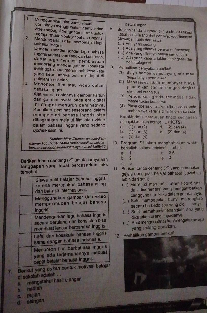 Menggunakan alat bantu visual e. petualangan
Contohnya menggunakan gambar dan 8. Berikan tanda centang ( ) pada klasifikasi
video sebagai pengantar utama untuk kesulitan belajar dilihat dari sifat kesulitannya!
mempermudah belajar bahasa Inggris. (Jawaban lebih dari satu)
2. Mendengarkan dan mempelajari lagu (...) Ada yang sedang.
bahasa Inggris
(...) Ada yang sifatnya permanen/menetap.
Dengan mendengarkan lagu bahasa (...) Ada yang sifatnya hanya sementara.
Inggris secara berulang dan konsisten. (...) Ada yang karena faktor intelegensi dan
dapat juga memicu pembiasaan nonintelegensi.
seseorang mendengarkan kosakata 9. Perhatikan pernyataan berikut!
sehingga dapat menambah kosa kata (1) Biaya hampir semuanya gratis atau
yang sebelumnya belum didapat di tanpa biaya pendidikan.
pelajaran sekolah. 2) Mahasiswa akan membayar biaya
3. Menonton film atau video dalam pendidikan sesuai dengan tingkat 
bahasa Inggris ekonomi orang tua.
Alat visual contohnya gambar kartun 3) Pendidikan gratis sehingga tidak
dan gambar nyata pada era digital memerlukan beasiswa.
ini sangat menurun peminatnya. (4) Biaya operasional akan dibebankan pada
Kenaikan peminat seseorang dalam mahasiswa karena dimiliki oleh swasta
mempelajari bahasa Inggris bisa
ditingkatkan melalui film atau video Karakteristik perguruan tinggi kedinasan
dalam bahasa Inggris yang sedang ditunjukkan oleh nomor .... (HOTS)
a. (1) dan (2) d. (2) dan (4)
update saat ini. b. (1) dan (3) e. (3) dan (4)
Sumber: https://kumparan.com/diah- c. (1) dan (4)
mawar-1655705467448478844/kesulitan-belajar- 10. Program S1 akan menghabiskan waktu
berbahasa-inggris-dan-solusinya-1yJMP6k6Byl/3 berkuliah selama minimal ... tahun.
a. 1 d 3,5
Berikan tanda centang (✓) untuk pernyataan b. 2 e. 4
tanggapan yang tepat berdasarkan teks c. 3
11. Berikan tanda centang (√) yang merupakan
gejala gangguan belajar bahasa! (Jawaban
lebih dari satu)
(...) Memiliki masalah dalam koordinasi
dan disorientasi yang mengakibatkan 
canggung dan kaku dalam gerakannya.
(...) Sulit membedakan bunyi; menangkap
secara berbeda apa yang did  arnya.
(...) Sulit memahami/menangkap apa yang
dikatakan orang kepadanya.
(...) Sulit mengoordinasikan/mengatakan apa
yang sedang dipikirkan.
12. Perhatikan gambar berikut!
7. Berikut yang 
di sekolah adalah ....
a, mengetahul hasil ulangan
b. hadiah
c. pujian
d. saingan