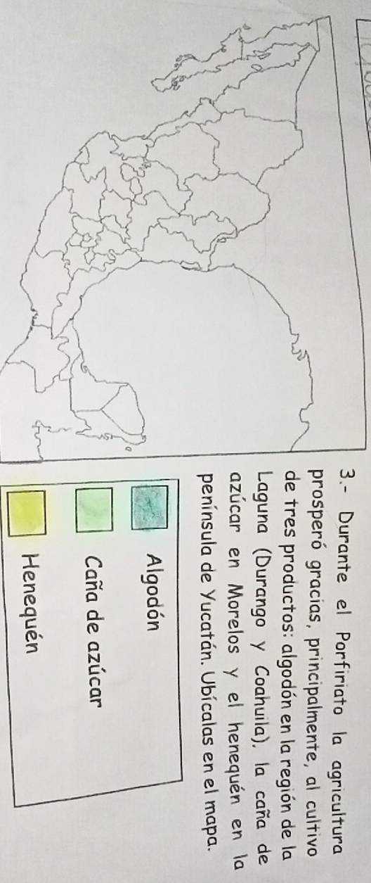 Durante el Porfiriato la agricultura
peró gracias, principalmente, al cultivo
res productos: algodón en la región de la
una (Durango y Coahuila), la caña de
car en Morelos y el henequén en la
ínsula de Yucatán. Ubícalas en el mapa.
Algodón
Caña de azúcar
Henequén