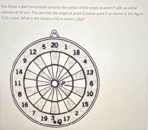 You throw a dart horizontally towards the center of the target at point P with an initial 
velocity of 10 m/s. The dart hits the target at point Q below point P as shown in the figure
0.16 s later. What is the distance PQ in meters (△ y) ?