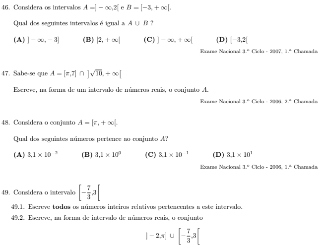 Considera os intervalos A=]-∈fty , 2[ e B=[-3,+∈fty [. 
Qual dos seguintes intervalos é igual a A∪ B ?
(A) ]-∈fty ,-3] (B) [2,+∈fty [ (C) ]-∈fty ,+∈fty [ (D) [-3,2[
Exame Nacional 3.^circ  Ciclo - 2007. 1.^a Chamada
47. Sabe-se que A=[π ,7]∩ ]sqrt(10), +∈fty [
Escreve, na forma de um intervalo de números reais, o conjunto A.
Exame Nacional 3.^circ  Ciclo - 2006, 2.^a Chamada
48. Considera o conjunto A=[π ,+∈fty [. 
Qual dos seguintes números pertence ao conjunto A?
(A) 3, 1* 10^(-2) (B) 3,1* 10^0 (C) 3,1* 10^(-1) (D) 3,1* 10^1
Exame Nacional 3.^circ  Ciclo - 2006, 1.^circ  Chamada
49. Considera o intervalo [- 7/3 , 3[
49.1. Escreve todos os números inteiros relativos pertencentes a este intervalo.
49.2. Escreve, na forma de intervalo de números reais, o conjunto
]-2,π ]∪ [- 7/3 ,3[