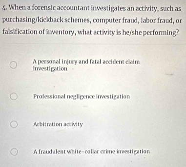 When a forensic accountant investigates an activity, such as
purchasing/kickback schemes, computer fraud, labor fraud, or
falsification of inventory, what activity is he/she performing?
A personal injury and fatal accident claim
investigation
Professional negligence investigation
Arbitration activity
A fraudulent white-collar crime investigation