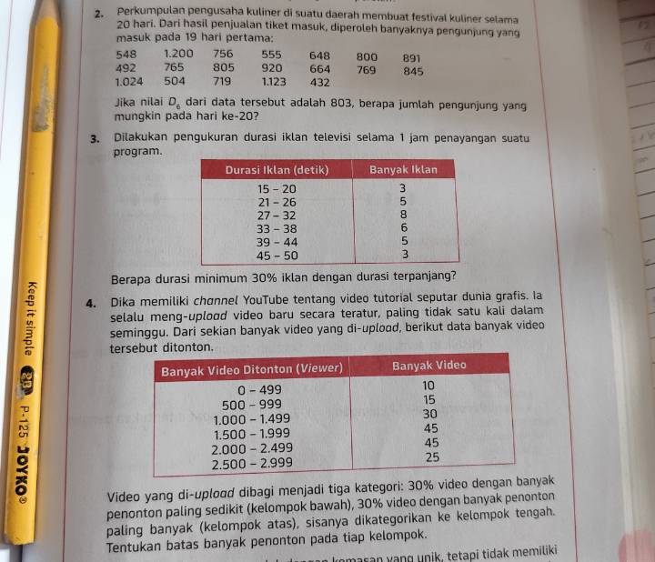 Perkumpulan pengusaha kuliner di suatu daerah membuat festival kuliner selama
20 hari. Dari hasil penjualan tiket masuk, diperoleh banyaknya pengunjung yang 
masuk pada 19 hari pertama:
548 1.200 756 555 648 800 891
492 765 805 920 664 769 845
1.024 504 719 1.123 432
Jika nilai D_6 dari data tersebut adalah 803, berapa jumlah pengunjung yang 
mungkin pada hari ke- 20? 
3. Dilakukan pengukuran durasi iklan televisi selama 1 jam penayangan suatu 
program. 
Berapa durasi minimum 30% iklan dengan durasi terpanjang? 
4. Dika memiliki chønnel YouTube tentang video tutorial seputar dunia grafis. Ia 
selalu meng-uplood video baru secara teratur, paling tidak satu kali dalam 
seminggu. Dari sekian banyak video yang di-uplood, berikut data banyak video 
te 
Video yang di-uplood dibagi menjadi tiga kategori: 30% video dengan banyk 
penonton paling sedikit (kelompok bawah), 30% video dengan banyak penonton 
paling banyak (kelompok atas), sisanya dikategorikan ke kelompok tengah. 
Tentukan batas banyak penonton pada tiap kelompok. 
nasan yang unik, tetapí tidak memiliki