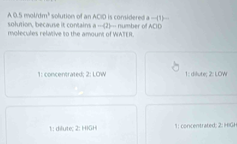 0.5mol/dm^3 solution of an ACID is considered 1m(1)
solution, because it contains ·s (2)·s number of
molecules relative to the amount of WATER.
1: concentrated; 1: dilute; _ 
1 dute; 1: concentrated;