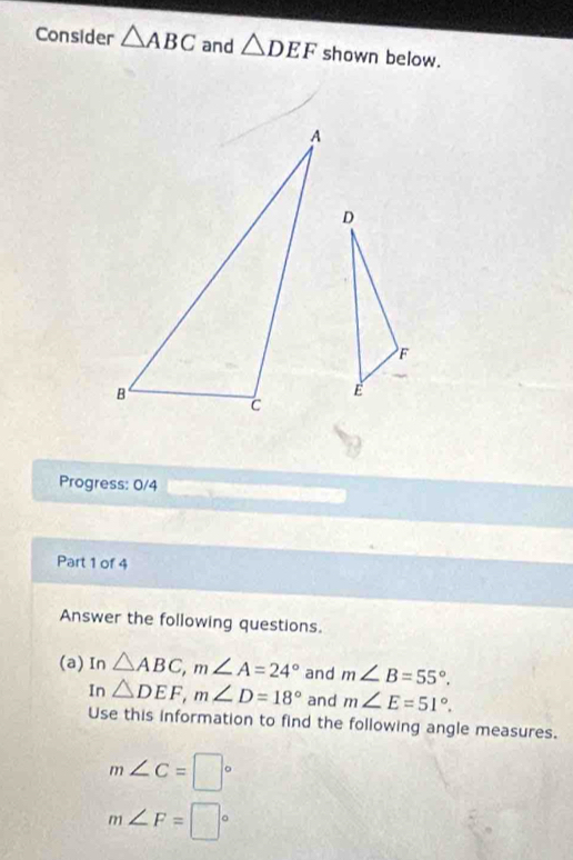 Consider △ ABC and △ DEF shown below. 
Progress: 0/4 
Part 1 of 4 
Answer the following questions. 
(a) In △ ABC, m∠ A=24° and m∠ B=55°. 
In △ DEF, m∠ D=18° and m∠ E=51°. 
Use this information to find the following angle measures.
m∠ C=□°
m∠ F=□°