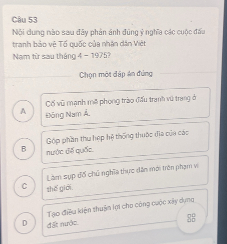 Nội dung nào sau đây phản ánh đúng ý nghĩa các cuộc đấu
tranh bảo vệ Tổ quốc của nhân dân Việt
Nam từ sau tháng 4 - 1975?
Chọn một đáp án đúng
Cổ vũ mạnh mẽ phong trào đấu tranh vũ trang ở
A Đông Nam Á.
Góp phần thu hẹp hệ thống thuộc địa của các
B nước đế quốc.
Làm sụp đổ chủ nghĩa thực dân mới trên phạm vi
C thế giới.
Tạo điều kiện thuận lợi cho công cuộc xây dựng
D đất nước.
□□