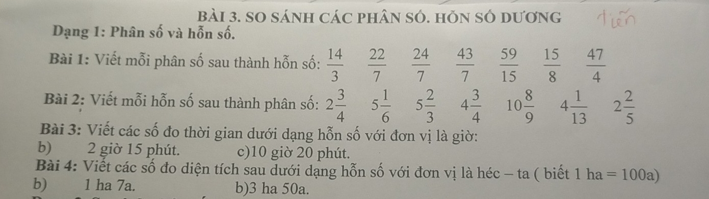 SO sÁNH Các phâN sÓ. hỗN Số Dương 
Dạng 1: Phân số và hỗn số. 
Bài 1: Viết mỗi phân số sau thành hỗn số:  14/3   22/7   24/7   43/7   59/15   15/8   47/4 
Bài 2: Viết mỗi hỗn số sau thành phân số: 2 3/4  5 1/6  5 2/3  4 3/4  10 8/9  4 1/13  2 2/5 
Bài 3: Viết các số đo thời gian dưới dạng hỗn số với đơn vị là giờ: 
b) 2 giờ 15 phút. c) 10 giờ 20 phút. 
Bài 4: Viết các số đo diện tích sau dưới dạng hỗn số với đơn vị là héc - ta ( biết 1 ha =100a)
b) 1 ha 7a. b) 3 ha 50a.