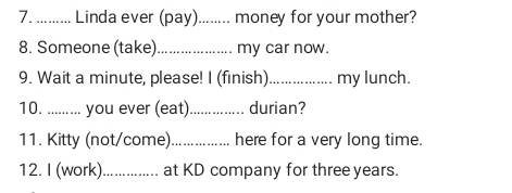 ......... Linda ever (pay)........ money for your mother? 
8. Someone (take)_ my car now. 
9. Wait a minute, please! I (finish) _my lunch. 
10. .. ....... you ever (eat)_ durian? 
11. Kitty (not/come)._ here for a very long time. 
12. I (work)._ at KD company for three years.