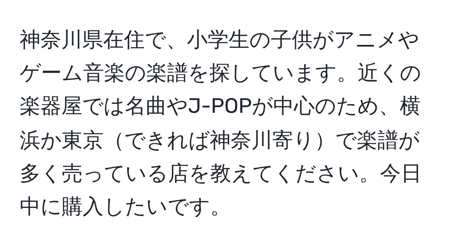 神奈川県在住で、小学生の子供がアニメやゲーム音楽の楽譜を探しています。近くの楽器屋では名曲やJ-POPが中心のため、横浜か東京できれば神奈川寄りで楽譜が多く売っている店を教えてください。今日中に購入したいです。