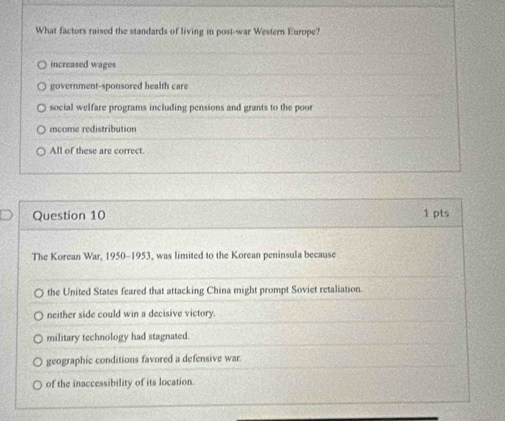 What factors raised the standards of living in post-war Western Europe?
increased wages
government-sponsored health care
social welfare programs including pensions and grants to the poor
income redistribution
All of these are correct.
Question 10 1 pts
The Korean War, 1950-1953, was limited to the Korean peninsula because
the United States feared that attacking China might prompt Soviet retaliation.
neither side could win a decisive victory.
military technology had stagnated.
geographic conditions favored a defensive war
of the inaccessibility of its location.