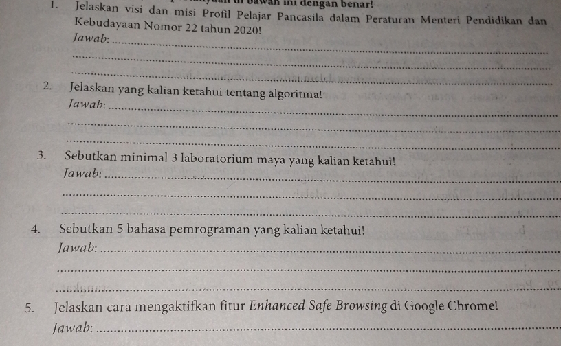 bawan ini dengan benar! 
1. Jelaskan visi dan misi Profìl Pelajar Pancasila dalam Peraturan Menteri Pendidikan dan 
Kebudayaan Nomor 22 tahun 2020! 
Jawab: 
_ 
_ 
_ 
2. Jelaskan yang kalian ketahui tentang algoritma! 
Jawab:_ 
_ 
_ 
3. Sebutkan minimal 3 laboratorium maya yang kalian ketahui! 
Jawab:_ 
_ 
_ 
4. Sebutkan 5 bahasa pemrograman yang kalian ketahui! 
Jawab:_ 
_ 
_ 
5. Jelaskan cara mengaktifkan fitur Enhanced Safe Browsing di Google Chrome! 
Jawab:_