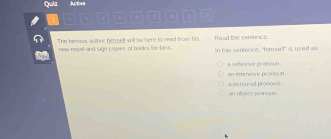 Quiz Active
1 2 5 6 1 B 9 1
The famous author himself will be here to read from his Read the sentence.
new novel and sign copies of books for fans. In this sentence, “himself” is used as
a reflexive pronoun.
an intensive pronoun.
a personal pronoun.
an object pronoun.