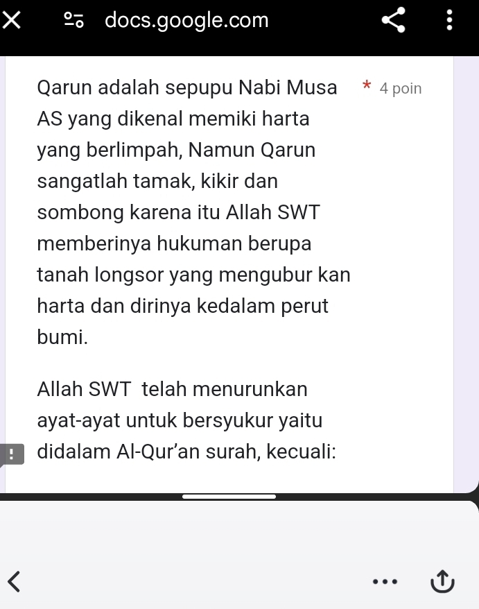 × docs.google.com 
Qarun adalah sepupu Nabi Musa * 4 poin 
AS yang dikenal memiki harta 
yang berlimpah, Namun Qarun 
sangatlah tamak, kikir dan 
sombong karena itu Allah SWT 
memberinya hukuman berupa 
tanah longsor yang mengubur kan 
harta dan dirinya kedalam perut 
bumi. 
Allah SWT telah menurunkan 
ayat-ayat untuk bersyukur yaitu 
didalam Al-Qur’an surah, kecuali: