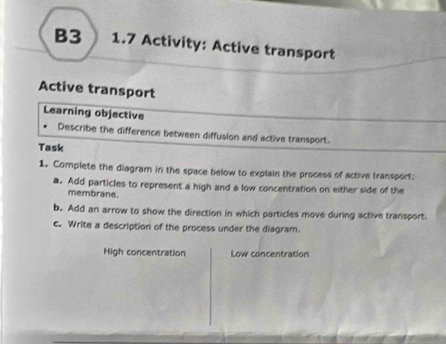 B3 1.7 Activity: Active transport 
Active transport 
Learning objective 
Describe the difference between diffusion and active transport. 
Task 
1. Complete the diagram in the space below to explain the process of active transport: 
a. Add particles to represent a high and a low concentration on either side of the 
membrane. 
b. Add an arrow to show the direction in which particles move during active transport. 
c. Write a description of the process under the diagram. 
High concentration Low concentration