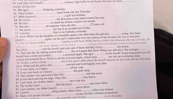 Last year, we (install) _ordinary light bulbs in our house, but now we (use)_
energy saving ones.
65. She (go)_ shopping yesterday.
66. They (come) _back home late last Thursday.
67. Minh (receive) _a gift last birthday.
68. We (win)_ the first prize in the talent contest last year.
69. He (try) _to mend the broken window last month.
70. Mai (be)……… an engineer when she (be)_ 22 years old.
71. She (hurt)……… her leg in an accident last Friday.
72. I (invite). _..him to my birthday yesterday.
73. Snow White was the daughter of a beautiful queen, who died when the girl (be)        , , .young. Her father
(marry)._ .again, but the girl’s stepmother was very jealous of her because she was so beautiful.
74. The evil queen (order)._ .a hunter to kill Snow White but he couldn’t do it because she was so lovely. He
(ehase)…....……her away instead, and she (take) _refuge with seven dwarfs in their house in the forest.
She (live) …….with the dwarfs and took care of them and they (love) _her dearly.
75. Then one day the talking mirror (tell)……the evil queen that Snow White was still alive. She (change)
herself into a witch and (make)………a poisoned apple. She (go)._ .to the dwarfs’ house disguised as an old
woman and tempted Snow White to eat the poisoned apple, which (put)……her into an everlasting sleep.
76. Finally, a prince (find)._ .her in the glass coffin where the dwarfs had put her and woke her up with a kiss.
      
Snow White and the prince (be) ……married and lived happily ever after.
77. It was warm, so I (take)._    off my coat.
78. I was very tired, so I (leave) _the party early.
79. The window was open and a bird (fly)_ into the room.
80. It was hard carrying the bags. They (be) _very heavy.
81. Last week, my mother (take) _.me to the zoo.
82. My mother (say)_ .that she (buy)_ .me a new dress.
83. Last summer, my father (teach)_ .me to drive.
84. I (start)._ doing charity when I (be)_ a first year student.
85. Many rich people (donate)._ money for this volunteer programme. me to his party.
me vesterday and (invite)_