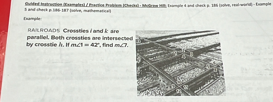 Guided Instruction (Examples) / Practice Problem (Checks) - McGraw Hill: Example 4 and check p. 186 (solve, real-world) - Example 
5 and check p. 186 -187 (solve, mathematical) 
Example: 
RAILROADS Crossties i and k are 
parallel. Both crossties are intersecte 
by crosstie h. If m∠ 1=42° , find m∠ 7.