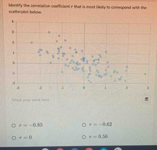 Identify the correlation coefficient r that is most likely to correspond with the
scatterplot below.
Show your work here
r=-0.85 r=-0.62
r=0
r=0.56