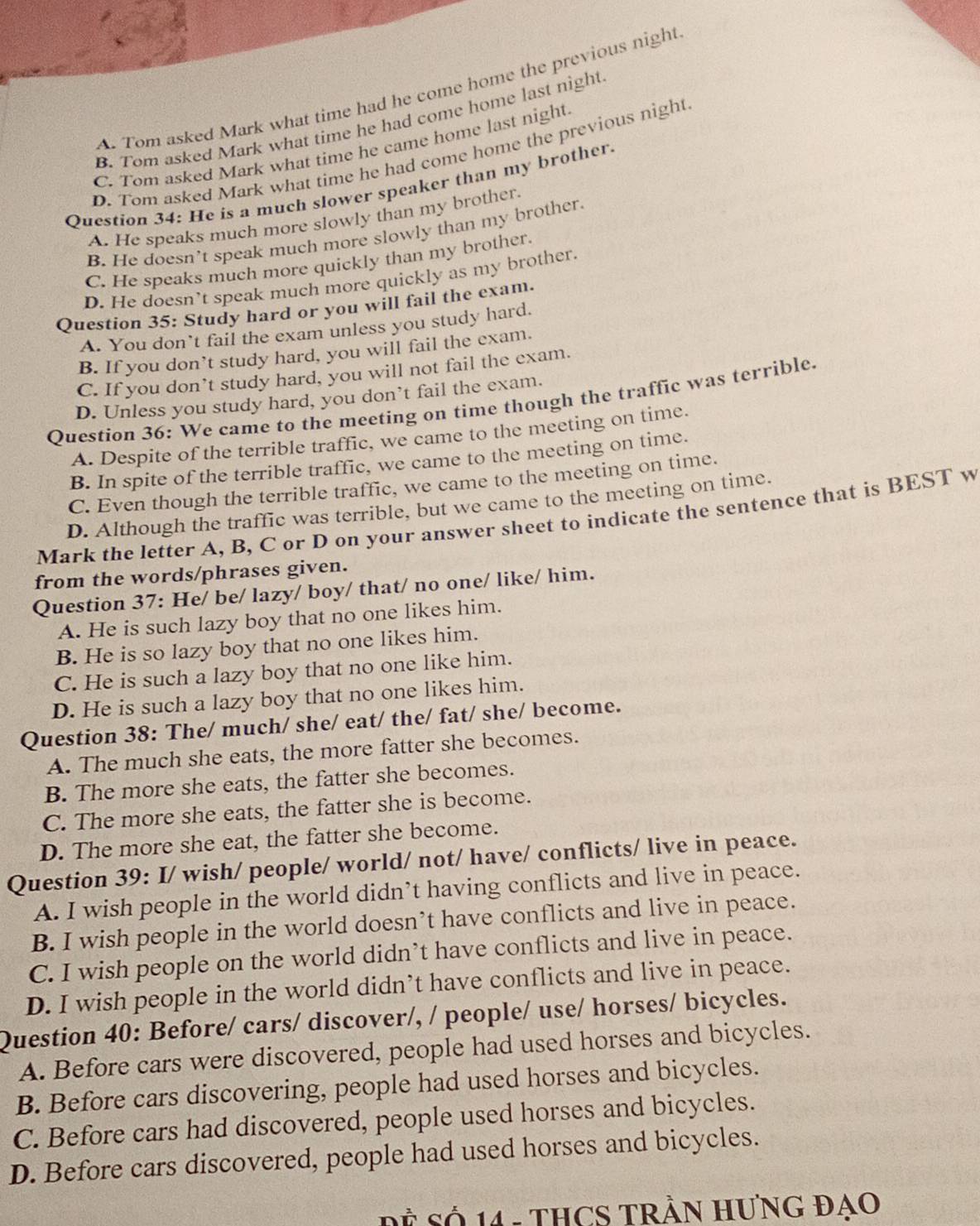 A. Tom asked Mark what time had he come home the previous night
B. Tom asked Mark what time he had come home last night
C. Tom asked Mark what time he came home last night
D. Tom asked Mark what time he had come home the previous night
Question 34: He is a much slower speaker than my brother.
A. He speaks much more slowly than my brother.
B. He doesn’t speak much more slowly than my brother.
C. He speaks much more quickly than my brother.
D. He doesn’t speak much more quickly as my brother.
Question 35: Study hard or you will fail the exam.
A. You don’t fail the exam unless you study hard.
B. If you don’t study hard, you will fail the exam.
C. If you don’t study hard, you will not fail the exam.
D. Unless you study hard, you don’t fail the exam.
Question 36: We came to the meeting on time though the traffic was terrible.
A. Despite of the terrible traffic, we came to the meeting on time.
B. In spite of the terrible traffic, we came to the meeting on time.
C. Even though the terrible traffic, we came to the meeting on time.
D. Although the traffic was terrible, but we came to the meeting on time.
Mark the letter A, B, C or D on your answer sheet to indicate the sentence that is BEST w
from the words/phrases given.
Question 37: He/ be/ lazy/ boy/ that/ no one/ like/ him.
A. He is such lazy boy that no one likes him.
B. He is so lazy boy that no one likes him.
C. He is such a lazy boy that no one like him.
D. He is such a lazy boy that no one likes him.
Question 38: The/ much/ she/ eat/ the/ fat/ she/ become.
A. The much she eats, the more fatter she becomes.
B. The more she eats, the fatter she becomes.
C. The more she eats, the fatter she is become.
D. The more she eat, the fatter she become.
Question 39: I/ wish/ people/ world/ not/ have/ conflicts/ live in peace.
A. I wish people in the world didn’t having conflicts and live in peace.
B. I wish people in the world doesn’t have conflicts and live in peace.
C. I wish people on the world didn’t have conflicts and live in peace.
D. I wish people in the world didn’t have conflicts and live in peace.
Question 40: Before/ cars/ discover/, / people/ use/ horses/ bicycles.
A. Before cars were discovered, people had used horses and bicycles.
B. Before cars discovering, people had used horses and bicycles.
C. Before cars had discovered, people used horses and bicycles.
D. Before cars discovered, people had used horses and bicycles.
= Số 14 - THCS TRầN HưNG Đạo