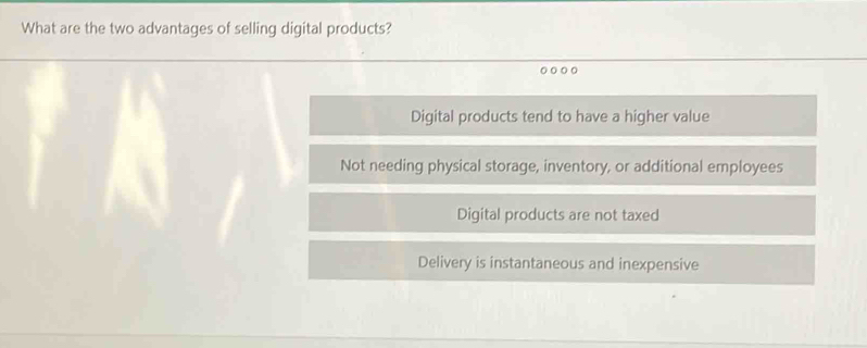 What are the two advantages of selling digital products?
Digital products tend to have a higher value
Not needing physical storage, inventory, or additional employees
Digital products are not taxed
Delivery is instantaneous and inexpensive