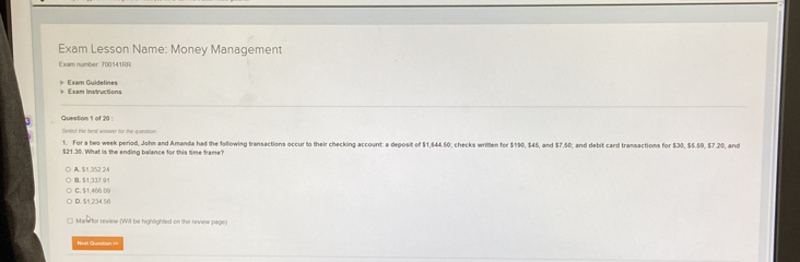 Exam Lesson Name: Money Management
Exam number 700141RR
= Exam Insiructions Exam Guidelines
Question 1 of 20 
1. For a beo week period, John and Amanda had the following transactions occur to their checking account: a deposit of $1,644.50; checks written for $190, $46, and $7.50; and debit card transactions for $30, $5.59, $7.20, and
$21.30. What is the ending balance for this time frame?
A. $1.352.24
C. $1,466 00 B. $1,337 91
D. $1,234 56
Manefor review (Will be highlighted on the review page)
Neel Question ==