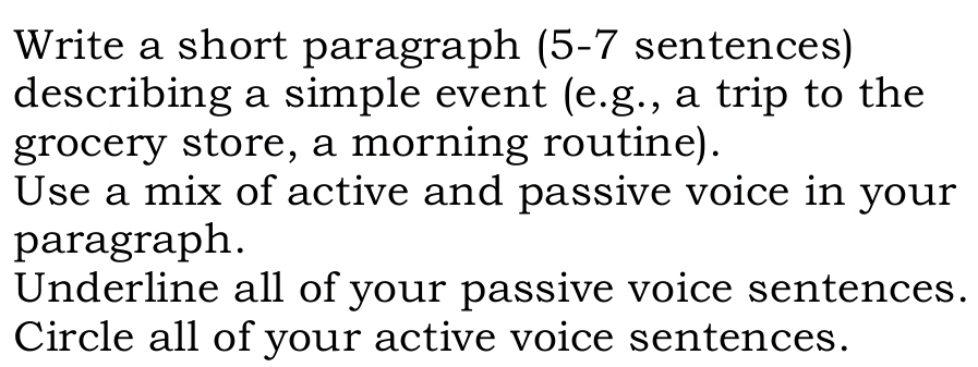 Write a short paragraph (5-7 sentences) 
describing a simple event (e.g., a trip to the 
grocery store, a morning routine). 
Use a mix of active and passive voice in your 
paragraph. 
Underline all of your passive voice sentences. 
Circle all of your active voice sentences.