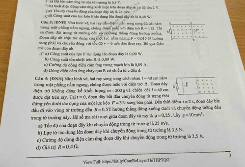 Đ ộ lớn câm ứng từ của từ trường l AIT
b) Suất điện động cảm ứng xuất hiện trên đoạn dây ab có độ lớn 2 V.
( c) Tốc độ chuyển động của đoạn đây ab là 24 mi/s
đ) Công suất của lục kéo F tác dụng lên đoạn đây ab là 0,48 W.
Cầu 3: [DNH] Như hình vẽ, hai ray dẫn điện nhẫn song song đủ dài nằm
trong mặt phẳng nằm ngang, chúng được mắc với điện trờ R=1Omega Th
cá được đặt trong từ trường đều cò phương thắng đùng hướng xuống.
Đoạn đây ab chịu tác dụng của một lực nằm ngang F=0.015
sang phái và chuyển động với tốc độ v=6 N hướng
trở của đoạn đây ab. m/s dọc theo ray. Bỏ qua điện
x^a ) Công suất của lực F tác dụng lên đoạn dây là 0,09 W.
b) Công suất tôa nhiệt trên R là 0,09 W.
c) Cưởng độ dòng điện cảm ứng trong mạch kin là 0,09 A
d) Dồng điện cảm ứng chạy qua R có chiều từ c đến d.
Câu 4: [ĐNH| Như hình vẽ, hai ray song song cách nhau I=40 em nằm
trong mặt phẳng nằm ngang, chúng được mắc với điện trở R . Đoạn dây
điện trở không đáng kể khối lượng m=200 g và chiều dài l=40cm
được đặt trên ray. Tại t=0 0, đoạn dây bắt đầu chuyển động từ trạng thái
đứng yên đưới tác dụng của một lực kéo F-3N sang bên phải. Đến thời điểm t=2s
đầu đi vào vùng từ trường đều B=0.5T hướng thắng đứng xuống dưới và chuyên động thắng đều , đoạn dây bắt
trong tử trưởng này. Hệ số ma sát trượt giữa đoạn dây và ray là mu =0,25.Lây g=10m/s^2.
a) Tốc độ của đoạn dây khi chuyển động trong từ trường là 25 m/s.
b) Lực từ tác dụng lên đoạn dây khi chuyển động trong từ trường là 3,5 N.
c) Cường độ dòng điện cảm ứng đoạn dây khi chuyển động trong từ trường là 2,5 A.
d) Giá trị R=0,4Omega .
3
View Full: https://bit.ly/ComBoLuyenThiTHPTQG