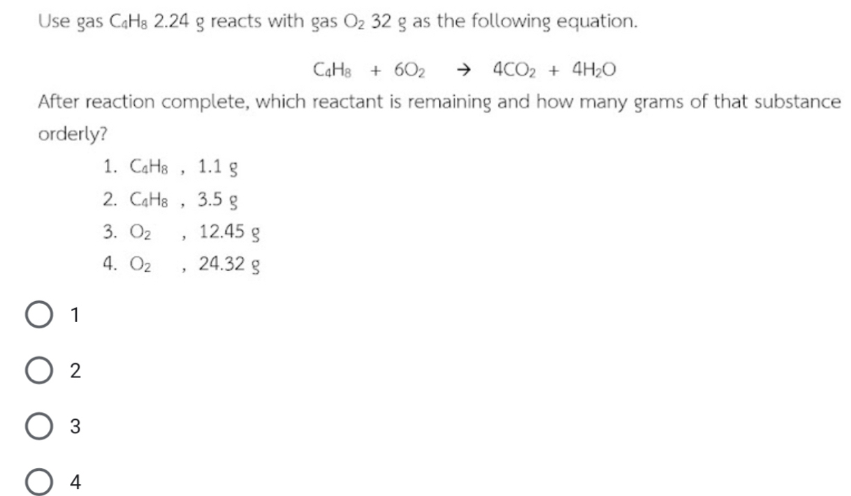 Use gas C_4H_8 2.24 g reacts with gas O_232 _  g as the following equation.
C_4H_8+6O_2to 4CO_2+4H_2O
After reaction complete, which reactant is remaining and how many grams of that substance
orderly?
1. C_4H_8, 1.1g
2. C_4H_8, 3.5g
3. O_2, 12.45g
4. O_2, 24.32g
1
2
3
4