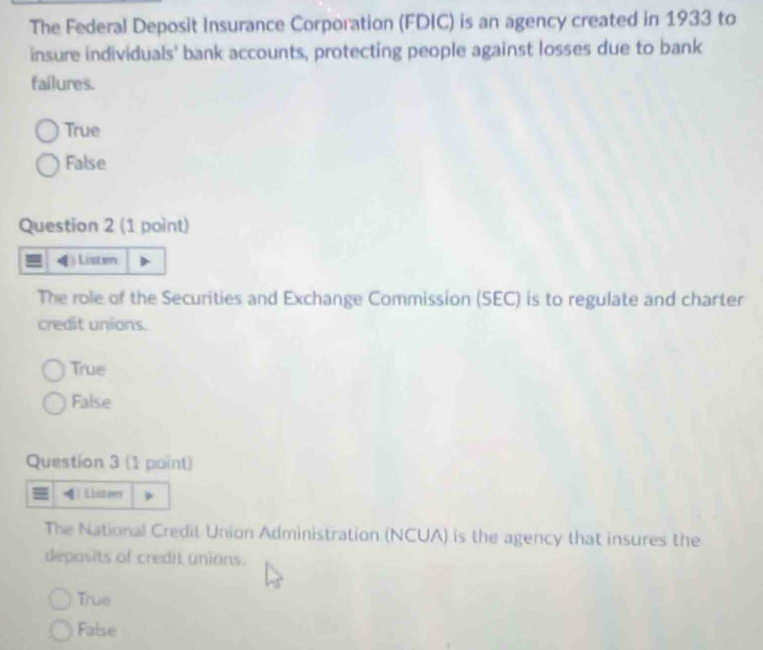 The Federal Deposit Insurance Corporation (FDIC) is an agency created in 1933 to
insure individuals' bank accounts, protecting people against losses due to bank
failures.
True
False
Question 2 (1 point)
Listen
The role of the Securities and Exchange Commission (SEC) is to regulate and charter
credit unions.
True
False
Question 3 (1 point)
Lister
The National Credit Union Administration (NCUA) is the agency that insures the
deposits of credit unions.
True
False