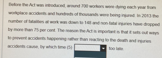 Before the Act was introduced, around 700 workers were dying each year from 
workplace accidents and hundreds of thousands were being injured. In 2013 the 
number of fatalities at work was down to 148 and non-fatal injuries have dropped 
by more than 75 per cent. The reason the Act is important is that it sets out ways 
to prevent accidents happening rather than reacting to the death and injuries 
accidents cause, by which time (5) too late.