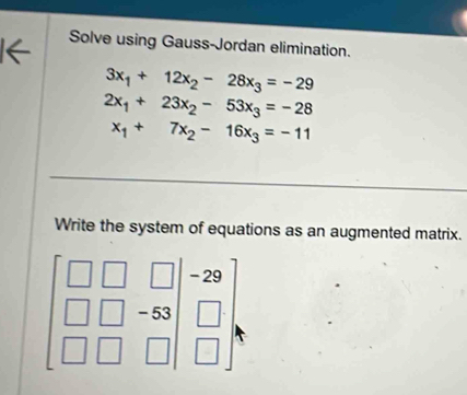 Solve using Gauss-Jordan elimination.
3x_1+12x_2-28x_3=-29
2x_1+23x_2-53x_3=-28
x_1+7x_2-16x_3=-11
Write the system of equations as an augmented matrix.
beginbmatrix □ &□ &□  □ &□ &-8 □ &□ &□ endbmatrix beginarrayr -29 □  □ endarray