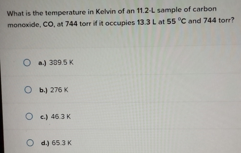 What is the temperature in Kelvin of an 11.2-L sample of carbon
monoxide, CO, at 744 torr if it occupies 13.3 L at 55°C and 744 torr?
a.) 389.5 K
b.) 276 K
c.) 46.3 K
d.) 65.3 K