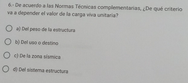 6.- De acuerdo a las Normas Técnicas complementarias, ¿De qué criterio
va a depender el valor de la carga viva unitaria?
a) Del peso de la estructura
b) Del uso o destino
c) De la zona sísmica
d) Del sistema estructura