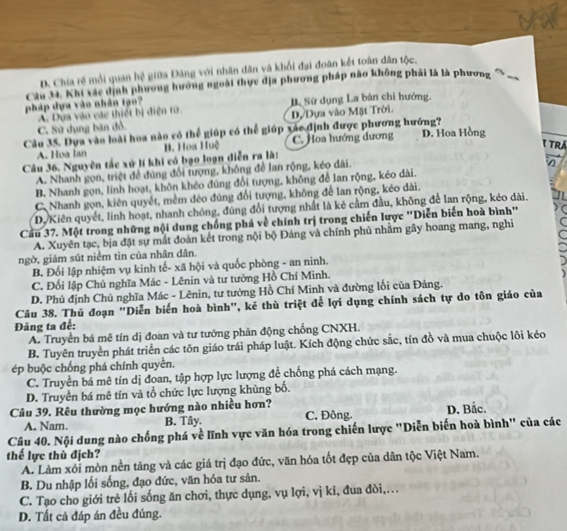 D. Chia rẽ mỗi quan hệ giữa Đảng với nhân dân và khối đại đoàn kết toàn dân tộc.
Câu 34. Nhi xác dịnh phương hưởng ngoài thực địa phương pháp nào không phải là là phương
pháp dựa vào nhân tạo? B Sử dụng La bản chỉ hướng.
A. Dựa vào các thiết bị điện tử.
C. Sử dụng bản đồ. D Dựa vào Mặt Trời.
Cầu 35. Dựa vào loài hoa nào có thể giúp có thể giúp xác định được phương hướng?
A. Hoa lan B. Hoa Huệ C. Hoa hướng dương D. Hoa Hồng
1 TrÁ
Câu 36. Nguyên tắc xử lí khi có bạo loạn diễn ra là:
A. Nhanh gọn, triệt để đúng đổi tượng, không để lan rộng, kéo dài.
B. Nhanh gọn, lính hoạt, khôn khéo đùng đổi tượng, không để lan rộng, kéo dài.
C Nhanh gọn, kiên quyết, mềm đêo đúng đổi tượng, không để lan rộng, kéo dài.
Dy Kiên quyết, linh hoạt, nhanh chóng, đúng đổi tượng nhất là kẻ cầm đầu, không để lan rộng, kéo dài.
Cầu 37. Một trong những nội dung chống phá về chính trị trong chiến lược ''Diễn biến hoà bình'
A. Xuyên tạc, bịa đặt sự mắt đoàn kết trong nội bộ Đảng và chính phủ nhằm gây hoang mang, nghi
ngờ, giảm sút niềm tin của nhân dân.
B. Đối lập nhiệm vụ kinh tế- xã hội và quốc phòng - an ninh.
C. Đối lập Chủ nghĩa Mác - Lênin và tư tưởng Hồ Chí Minh.
D. Phú định Chủ nghĩa Mác - Lênin, tư tưởng Hồ Chí Minh và đường lối của Đảng.
Câu 38. Thủ đoạn ''Diễn biến hoà bình'', kẻ thù triệt để lợi dụng chính sách tự do tôn giáo của
Đảng ta để:
A. Truyền bá mê tín dị đoan và tư tưởng phản động chống CNXH.
B. Tuyên truyền phát triển các tôn giáo trái pháp luật. Kích động chức sắc, tín đồ và mua chuộc lôi kéo
ép buộc chống phá chính quyền.
C. Truyền bá mê tín dị đoan, tập hợp lực lượng để chống phá cách mạng.
D. Truyền bá mê tín và tổ chức lực lượng khùng bố.
Câu 39. Rêu thường mọc hướng nào nhiều hơn?
A. Nam. B. Tây. C. Đông. D. Bắc.
Câu 40. Nội dung nào chống phá về lĩnh vực văn hóa trong chiến lược "Diễn biến hoà bình" của các
thế lực thù địch?
A. Làm xói mòn nền tảng và các giá trị đạo đức, văn hóa tốt đẹp của dân tộc Việt Nam.
B. Du nhập lối sống, đạo đức, văn hóa tư sản.
C. Tạo cho giới trẻ lối sống ăn chơi, thực dụng, vụ lợi, vị kỉ, đua đòi,..
D. Tất cả đáp án đều đúng.